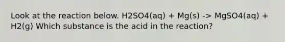 Look at the reaction below. H2SO4(aq) + Mg(s) -> MgSO4(aq) + H2(g) Which substance is the acid in the reaction?