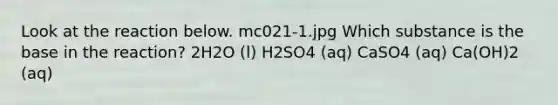 Look at the reaction below. mc021-1.jpg Which substance is the base in the reaction? 2H2O (l) H2SO4 (aq) CaSO4 (aq) Ca(OH)2 (aq)