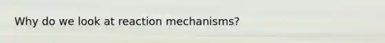 Why do we look at reaction mechanisms?