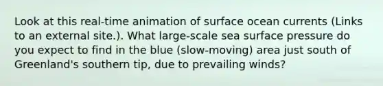 Look at this real-time animation of surface ocean currents (Links to an external site.). What large-scale sea surface pressure do you expect to find in the blue (slow-moving) area just south of Greenland's southern tip, due to prevailing winds?