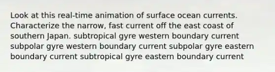 Look at this real-time animation of surface ocean currents. Characterize the narrow, fast current off the east coast of southern Japan. subtropical gyre western boundary current subpolar gyre western boundary current subpolar gyre eastern boundary current subtropical gyre eastern boundary current