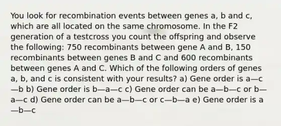 You look for recombination events between genes a, b and c, which are all located on the same chromosome. In the F2 generation of a testcross you count the offspring and observe the following: 750 recombinants between gene A and B, 150 recombinants between genes B and C and 600 recombinants between genes A and C. Which of the following orders of genes a, b, and c is consistent with your results? a) Gene order is a—c—b b) Gene order is b—a—c c) Gene order can be a—b—c or b—a—c d) Gene order can be a—b—c or c—b—a e) Gene order is a—b—c