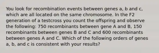 You look for recombination events between genes a, b and c, which are all located on the same chromosome. In the F2 generation of a testcross you count the offspring and observe the following: 750 recombinants between gene A and B, 150 recombinants between genes B and C and 600 recombinants between genes A and C. Which of the following orders of genes a, b, and c is consistent with your results?