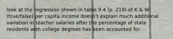 look at the regression shown in table 9.4 (p. 219) of K & W (true/false) per capita income doesn't explain much additional variation in teacher salaries after the percentage of state residents with college degrees has been accounted for