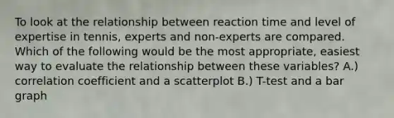 To look at the relationship between reaction time and level of expertise in tennis, experts and non-experts are compared. Which of the following would be the most appropriate, easiest way to evaluate the relationship between these variables? A.) correlation coefficient and a scatterplot B.) T-test and a bar graph