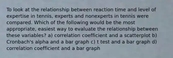 To look at the relationship between reaction time and level of expertise in tennis, experts and nonexperts in tennis were compared. Which of the following would be the most appropriate, easiest way to evaluate the relationship between these variables? a) correlation coefficient and a scatterplot b) Cronbach's alpha and a bar graph c) t test and a bar graph d) correlation coefficient and a bar graph