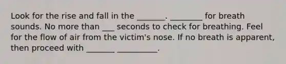 Look for the rise and fall in the _______. ________ for breath sounds. No more than ___ seconds to check for breathing. Feel for the flow of air from the victim's nose. If no breath is apparent, then proceed with _______ __________.