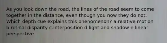 As you look down the road, the lines of the road seem to come together in the distance, even though you now they do not. Which depth cue explains this phenomenon? a.relative motion b.retinal disparity c.interposition d.light and shadow e.linear perspective