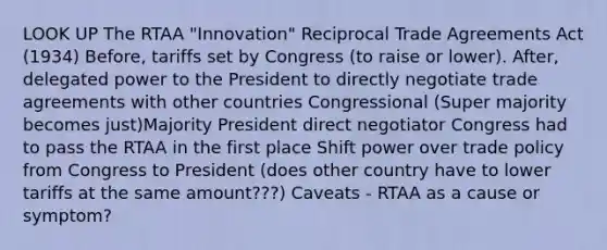 LOOK UP The RTAA "Innovation" Reciprocal Trade Agreements Act (1934) Before, tariffs set by Congress (to raise or lower). After, delegated power to the President to directly negotiate trade agreements with other countries Congressional (Super majority becomes just)Majority President direct negotiator Congress had to pass the RTAA in the first place Shift power over trade policy from Congress to President (does other country have to lower tariffs at the same amount???) Caveats - RTAA as a cause or symptom?