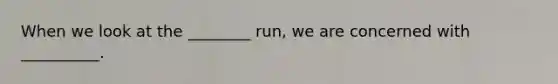 When we look at the ________ run, we are concerned with __________.