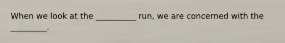 When we look at the __________ run, we are concerned with the _________.