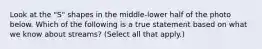 Look at the "S" shapes in the middle-lower half of the photo below. Which of the following is a true statement based on what we know about streams? (Select all that apply.)