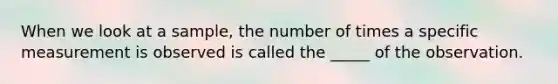 When we look at a sample, the number of times a specific measurement is observed is called the _____ of the observation.