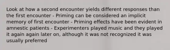 Look at how a second encounter yields different responses than the first encounter - Priming can be considered an implicit memory of first encounter - Priming effects have been evident in amnestic patients - Experimenters played music and they played it again again later on, although it was not recognized it was usually preferred