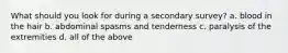 What should you look for during a secondary survey? a. blood in the hair b. abdominal spasms and tenderness c. paralysis of the extremities d. all of the above