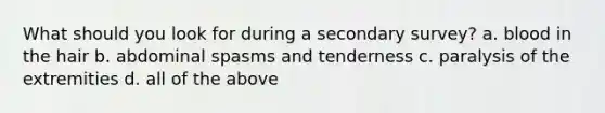 What should you look for during a secondary survey? a. blood in the hair b. abdominal spasms and tenderness c. paralysis of the extremities d. all of the above