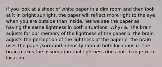 If you look at a sheet of white paper in a dim room and then look at it in bright sunlight, the paper will reflect more light to the eye when you are outside than inside. Yet we see the paper as having the same lightness in both situations. Why? a. The brain adjusts for our memory of the lightness of the paper b. the brain adjusts the perception of the lightness of the paper c. the brain uses the paper/surround intensity ratio in both locations d. The brain makes the assumption that lightness does not change with location