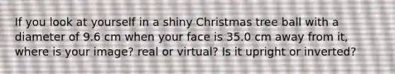 If you look at yourself in a shiny Christmas tree ball with a diameter of 9.6 cm when your face is 35.0 cm away from it, where is your image? real or virtual? Is it upright or inverted?