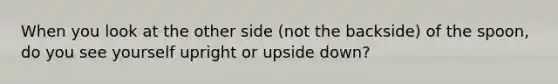 When you look at the other side (not the backside) of the spoon, do you see yourself upright or upside down?