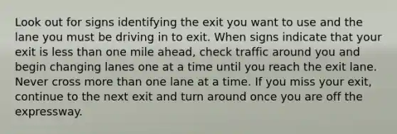 Look out for signs identifying the exit you want to use and the lane you must be driving in to exit. When signs indicate that your exit is less than one mile ahead, check traffic around you and begin changing lanes one at a time until you reach the exit lane. Never cross more than one lane at a time. If you miss your exit, continue to the next exit and turn around once you are off the expressway.