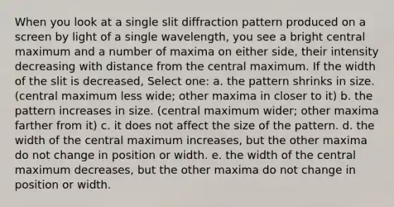 When you look at a single slit diffraction pattern produced on a screen by light of a single wavelength, you see a bright central maximum and a number of maxima on either side, their intensity decreasing with distance from the central maximum. If the width of the slit is decreased, Select one: a. the pattern shrinks in size. (central maximum less wide; other maxima in closer to it) b. the pattern increases in size. (central maximum wider; other maxima farther from it) c. it does not affect the size of the pattern. d. the width of the central maximum increases, but the other maxima do not change in position or width. e. the width of the central maximum decreases, but the other maxima do not change in position or width.