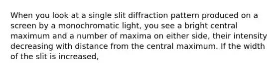 When you look at a single slit diffraction pattern produced on a screen by a monochromatic light, you see a bright central maximum and a number of maxima on either side, their intensity decreasing with distance from the central maximum. If the width of the slit is increased,