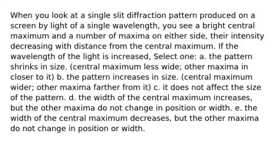 When you look at a single slit diffraction pattern produced on a screen by light of a single wavelength, you see a bright central maximum and a number of maxima on either side, their intensity decreasing with distance from the central maximum. If the wavelength of the light is increased, Select one: a. the pattern shrinks in size. (central maximum less wide; other maxima in closer to it) b. the pattern increases in size. (central maximum wider; other maxima farther from it) c. it does not affect the size of the pattern. d. the width of the central maximum increases, but the other maxima do not change in position or width. e. the width of the central maximum decreases, but the other maxima do not change in position or width.