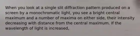 When you look at a single slit diffraction pattern produced on a screen by a monochromatic light, you see a bright central maximum and a number of maxima on either side, their intensity decreasing with distance from the central maximum. If the wavelength of light is increased,