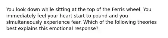 You look down while sitting at the top of the Ferris wheel. You immediately feel your heart start to pound and you simultaneously experience fear. Which of the following theories best explains this emotional response?