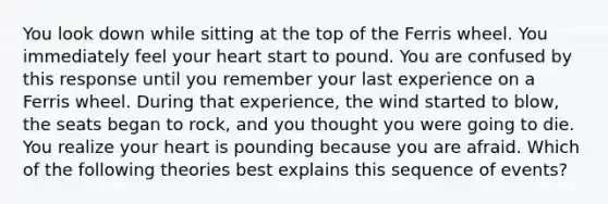 You look down while sitting at the top of the Ferris wheel. You immediately feel your heart start to pound. You are confused by this response until you remember your last experience on a Ferris wheel. During that experience, the wind started to blow, the seats began to rock, and you thought you were going to die. You realize your heart is pounding because you are afraid. Which of the following theories best explains this sequence of events?
