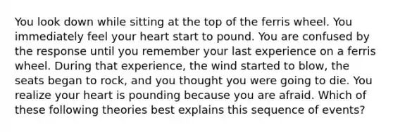 You look down while sitting at the top of the ferris wheel. You immediately feel your heart start to pound. You are confused by the response until you remember your last experience on a ferris wheel. During that experience, the wind started to blow, the seats began to rock, and you thought you were going to die. You realize your heart is pounding because you are afraid. Which of these following theories best explains this sequence of events?