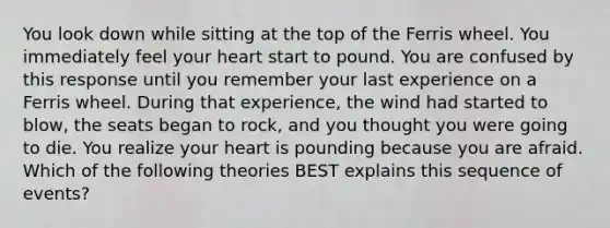You look down while sitting at the top of the Ferris wheel. You immediately feel your heart start to pound. You are confused by this response until you remember your last experience on a Ferris wheel. During that experience, the wind had started to blow, the seats began to rock, and you thought you were going to die. You realize your heart is pounding because you are afraid. Which of the following theories BEST explains this sequence of events?