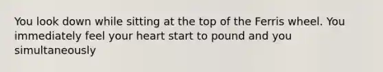 You look down while sitting at the top of the Ferris wheel. You immediately feel your heart start to pound and you simultaneously