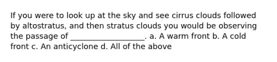 If you were to look up at the sky and see cirrus clouds followed by altostratus, and then stratus clouds you would be observing the passage of ___________________. a. A warm front b. A cold front c. An anticyclone d. All of the above