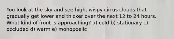 You look at the sky and see high, wispy cirrus clouds that gradually get lower and thicker over the next 12 to 24 hours. What kind of front is approaching? a) cold b) stationary c) occluded d) warm e) monopoelic