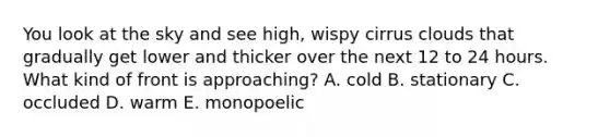 You look at the sky and see high, wispy cirrus clouds that gradually get lower and thicker over the next 12 to 24 hours. What kind of front is approaching? A. cold B. stationary C. occluded D. warm E. monopoelic