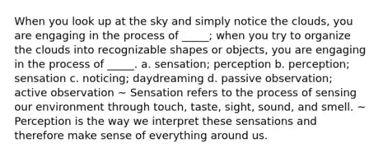 When you look up at the sky and simply notice the clouds, you are engaging in the process of _____; when you try to organize the clouds into recognizable shapes or objects, you are engaging in the process of _____. a. sensation; perception b. perception; sensation c. noticing; daydreaming d. passive observation; active observation ~ Sensation refers to the process of sensing our environment through touch, taste, sight, sound, and smell. ~ Perception is the way we interpret these sensations and therefore make sense of everything around us.