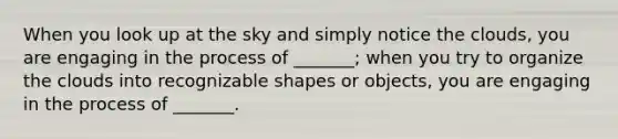 When you look up at the sky and simply notice the clouds, you are engaging in the process of _______; when you try to organize the clouds into recognizable shapes or objects, you are engaging in the process of _______.