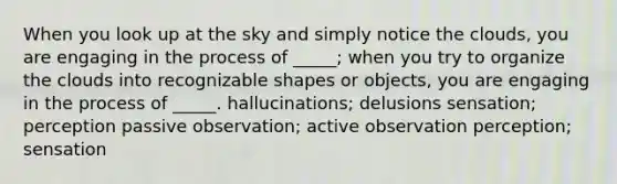 When you look up at the sky and simply notice the clouds, you are engaging in the process of _____; when you try to organize the clouds into recognizable shapes or objects, you are engaging in the process of _____. hallucinations; delusions sensation; perception passive observation; active observation perception; sensation