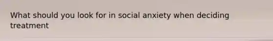 What should you look for in social anxiety when deciding treatment