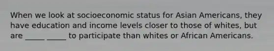 When we look at socioeconomic status for Asian Americans, they have education and income levels closer to those of whites, but are _____ _____ to participate than whites or African Americans.