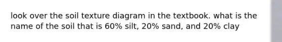 look over the soil texture diagram in the textbook. what is the name of the soil that is 60% silt, 20% sand, and 20% clay