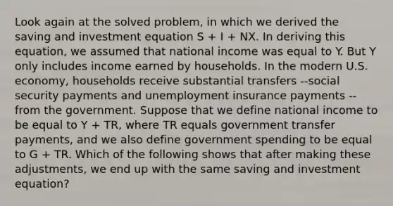 Look again at the solved problem, in which we derived the saving and investment equation S + I + NX. In deriving this equation, we assumed that national income was equal to Y. But Y only includes income earned by households. In the modern U.S. economy, households receive substantial transfers --social security payments and unemployment insurance payments -- from the government. Suppose that we define national income to be equal to Y + TR, where TR equals government transfer payments, and we also define government spending to be equal to G + TR. Which of the following shows that after making these adjustments, we end up with the same saving and investment equation?