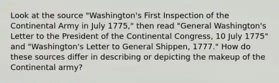 Look at the source "Washington's First Inspection of the Continental Army in July 1775," then read "General Washington's Letter to the President of the Continental Congress, 10 July 1775" and "Washington's Letter to General Shippen, 1777." How do these sources differ in describing or depicting the makeup of the Continental army?