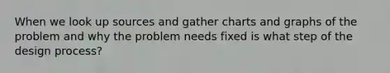 When we look up sources and gather charts and graphs of the problem and why the problem needs fixed is what step of the design process?