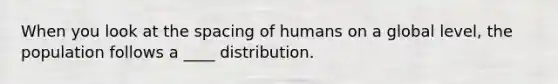 When you look at the spacing of humans on a global level, the population follows a ____ distribution.