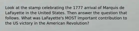 Look at the stamp celebrating the 1777 arrival of Marquis de LaFayette in the United States. Then answer the question that follows. What was LaFayette's MOST important contribution to the US victory in the American Revolution?