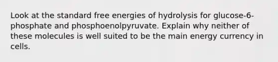 Look at the standard free energies of hydrolysis for glucose-6-phosphate and phosphoenolpyruvate. Explain why neither of these molecules is well suited to be the main energy currency in cells.