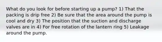 What do you look for before starting up a pump? 1) That the packing is drip free 2) Be sure that the area around the pump is cool and dry 3) The position that the suction and discharge valves are in 4) For free rotation of the lantern ring 5) Leakage around the pump.