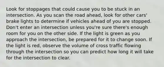 Look for stoppages that could cause you to be stuck in an intersection. As you scan the road ahead, look for other cars' brake lights to determine if vehicles ahead of you are stopped. Don't enter an intersection unless you're sure there's enough room for you on the other side. If the light is green as you approach the intersection, be prepared for it to change soon. If the light is red, observe the volume of cross traffic flowing through the intersection so you can predict how long it will take for the intersection to clear.